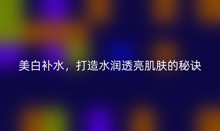美白補(bǔ)水，打造水潤透亮肌膚的秘訣