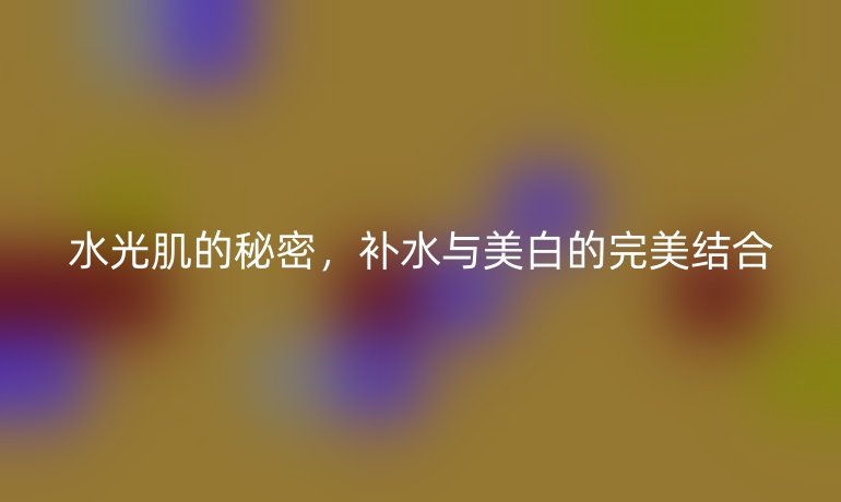 水光肌的秘密，補(bǔ)水與美白的完美結(jié)合