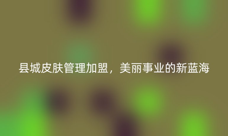 縣城皮膚管理加盟，美麗事業(yè)的新藍海