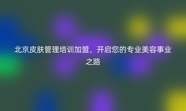 北京皮膚管理培訓(xùn)加盟，開啟您的專業(yè)美容事業(yè)之路