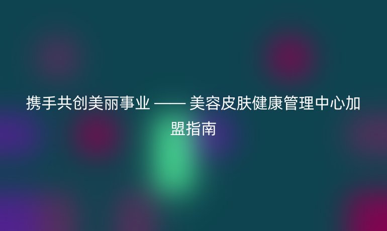 攜手共創(chuàng)美麗事業(yè) —— 美容皮膚健康管理中心加盟指南