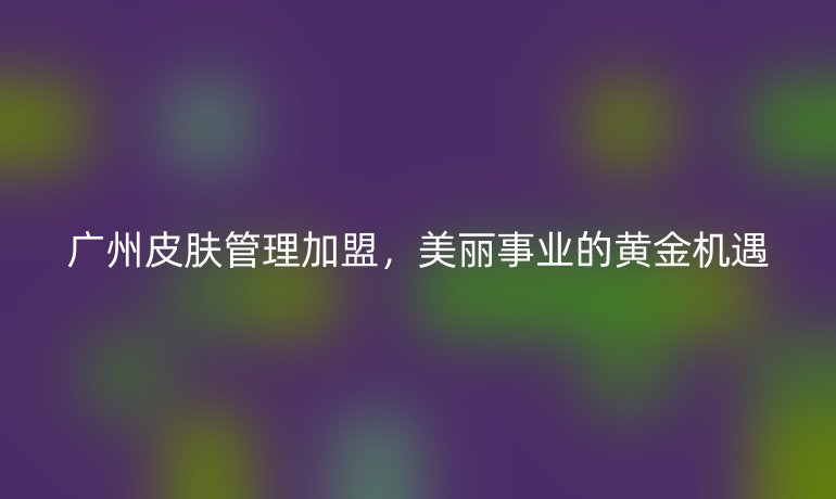 廣州皮膚管理加盟，美麗事業(yè)的黃金機(jī)遇
