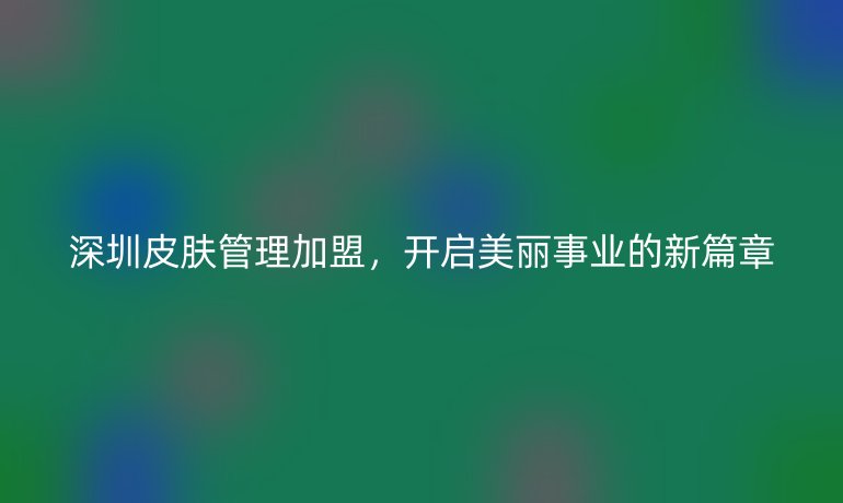深圳皮膚管理加盟，開啟美麗事業(yè)的新篇章