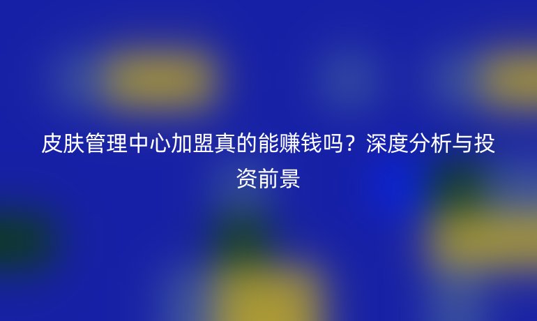 皮膚管理中心加盟真的能賺錢嗎？深度分析與投資前景