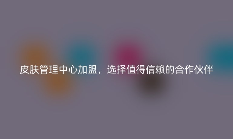 皮膚管理中心加盟，選擇值得信賴的合作伙伴