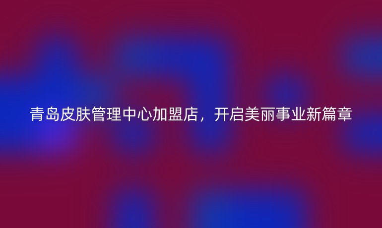 青島皮膚管理中心加盟店，開啟美麗事業(yè)新篇章