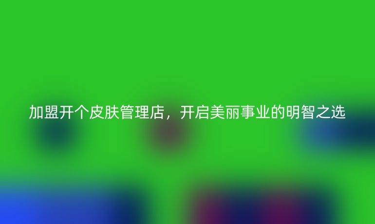 加盟開個皮膚管理店，開啟美麗事業(yè)的明智之選