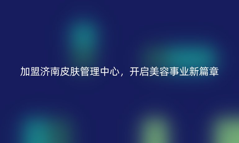 加盟濟(jì)南皮膚管理中心，開(kāi)啟美容事業(yè)新篇章