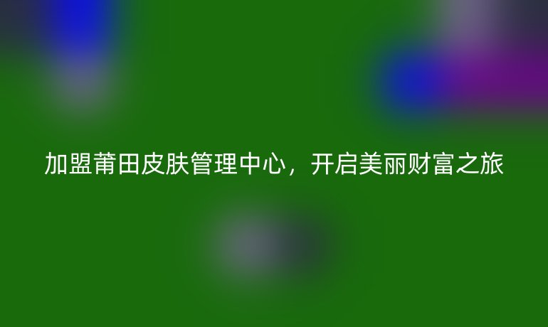 加盟莆田皮膚管理中心，開啟美麗財富之旅