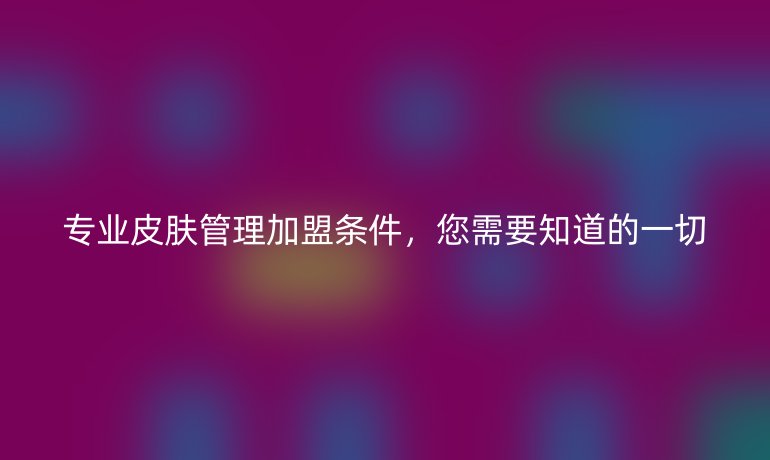 專業(yè)皮膚管理加盟條件，您需要知道的一切