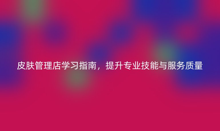 皮膚管理店學(xué)習(xí)指南，提升專業(yè)技能與服務(wù)質(zhì)量