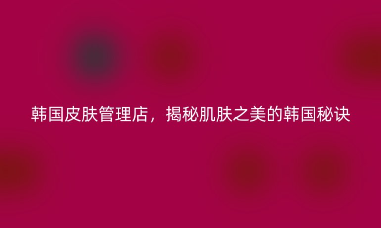 韓國皮膚管理店，揭秘肌膚之美的韓國秘訣