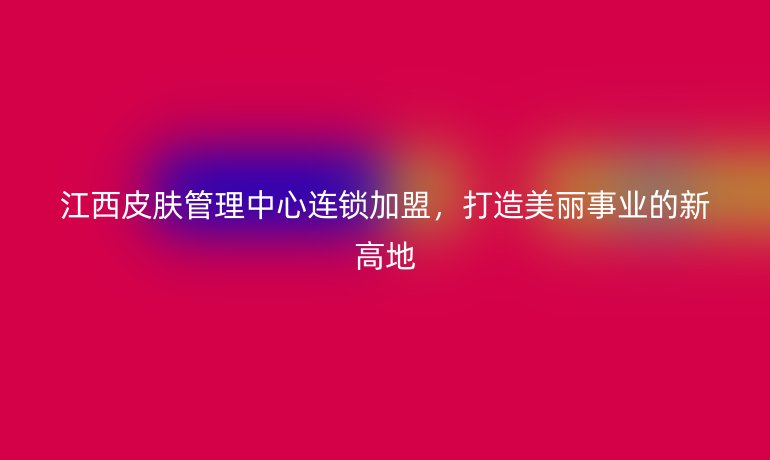 江西皮膚管理中心連鎖加盟，打造美麗事業(yè)的新高地