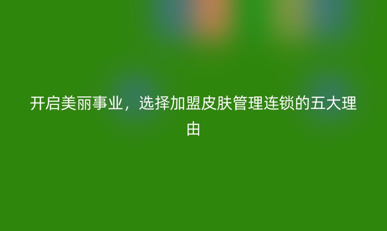 開啟美麗事業(yè)，選擇加盟皮膚管理連鎖的五大理由