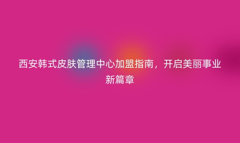 西安韓式皮膚管理中心加盟指南，開啟美麗事業(yè)新篇章