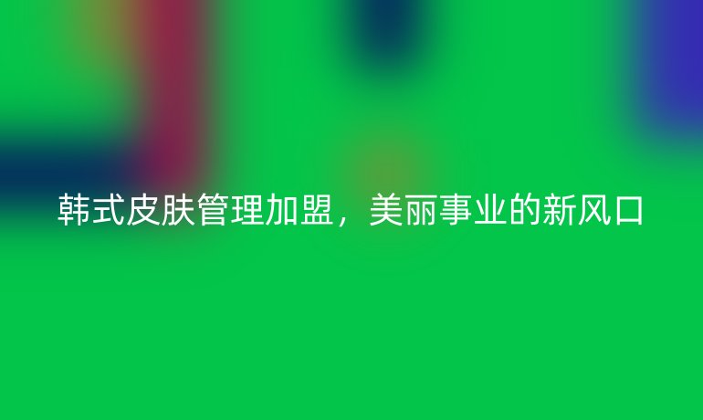 韓式皮膚管理加盟，美麗事業(yè)的新風口