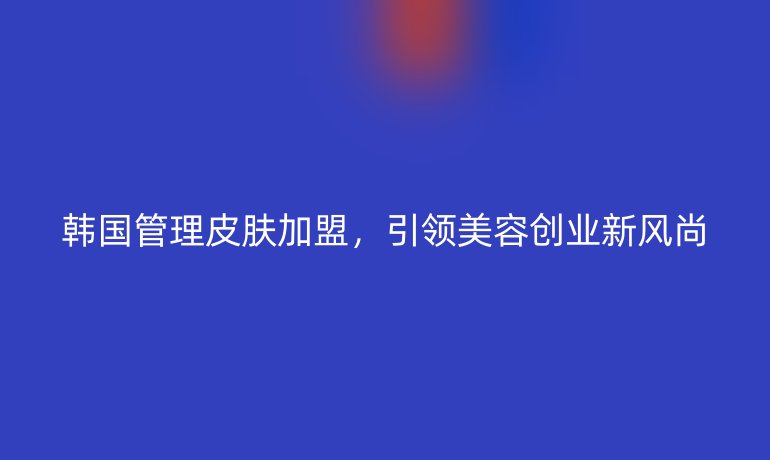 韓國管理皮膚加盟，引領(lǐng)美容創(chuàng)業(yè)新風(fēng)尚