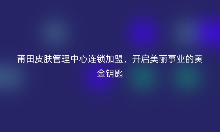莆田皮膚管理中心連鎖加盟，開啟美麗事業(yè)的黃金鑰匙