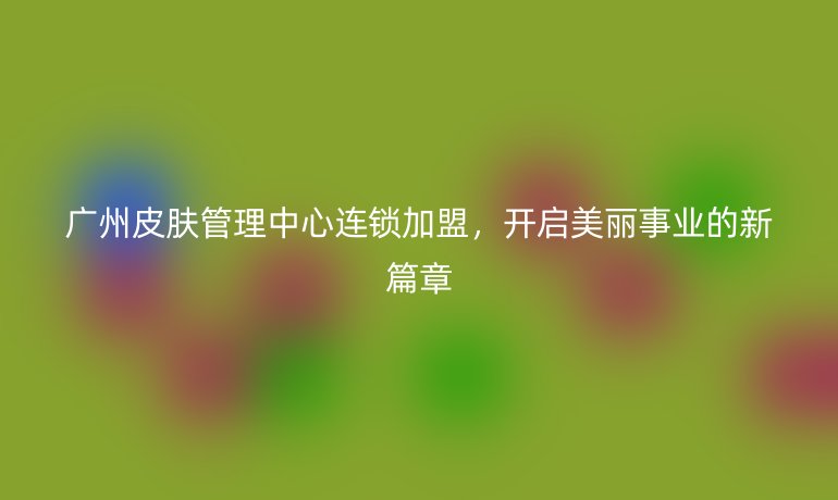 廣州皮膚管理中心連鎖加盟，開啟美麗事業(yè)的新篇章