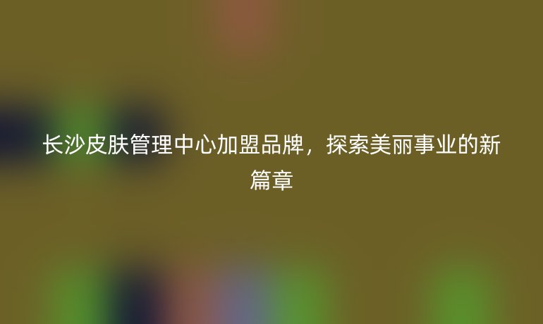 長(zhǎng)沙皮膚管理中心加盟品牌，探索美麗事業(yè)的新篇章