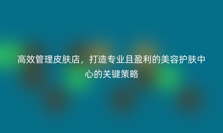 高效管理皮膚店，打造專業(yè)且盈利的美容護膚中心的關(guān)鍵策略