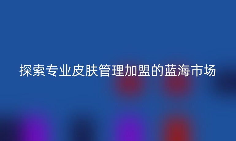 探索專業(yè)皮膚管理加盟的藍海市場