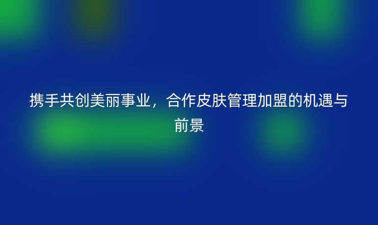 攜手共創(chuàng)美麗事業(yè)，合作皮膚管理加盟的機遇與前景
