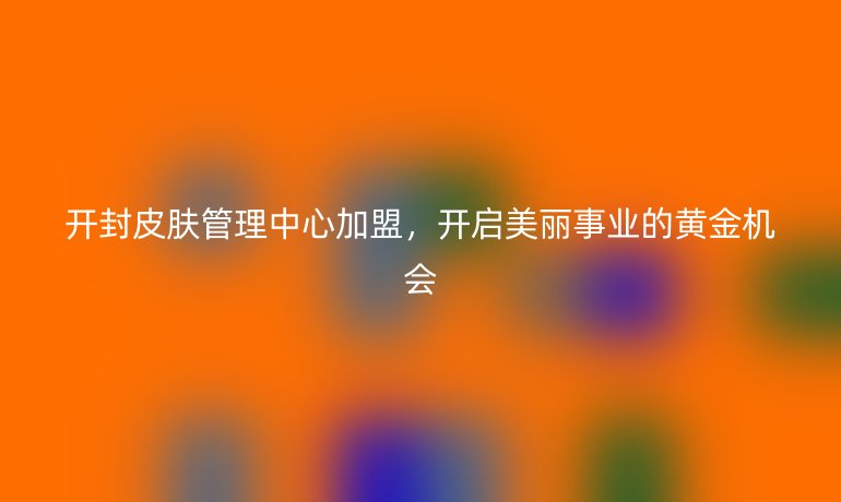 開封皮膚管理中心加盟，開啟美麗事業(yè)的黃金機(jī)會