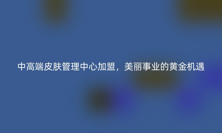 中高端皮膚管理中心加盟，美麗事業(yè)的黃金機(jī)遇