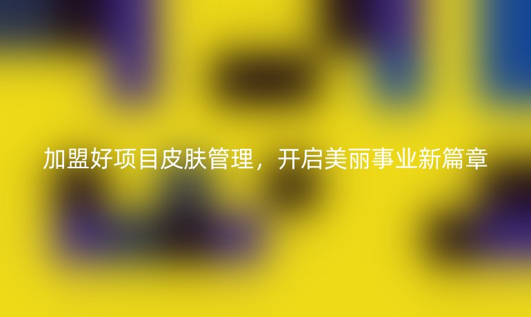 加盟好項(xiàng)目皮膚管理，開啟美麗事業(yè)新篇章