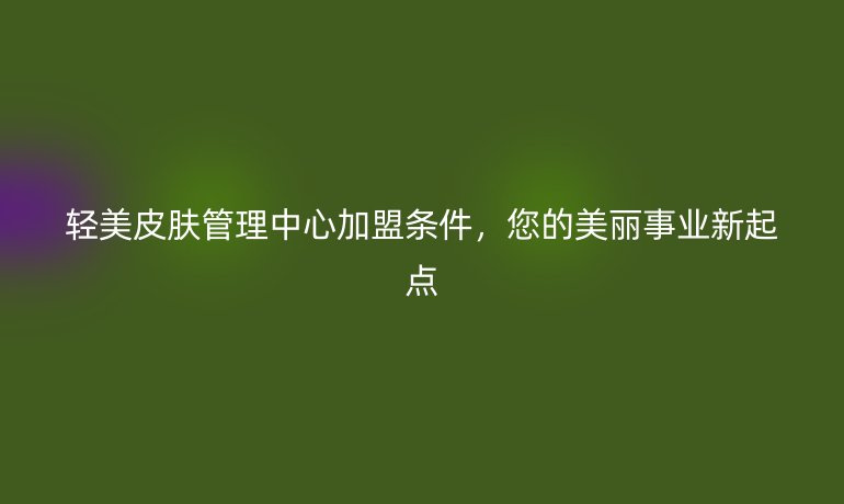 輕美皮膚管理中心加盟條件，您的美麗事業(yè)新起點(diǎn)