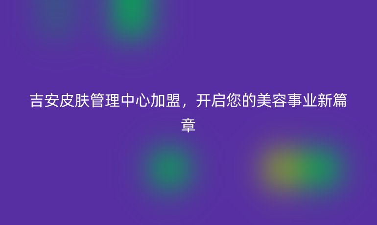 吉安皮膚管理中心加盟，開啟您的美容事業(yè)新篇章