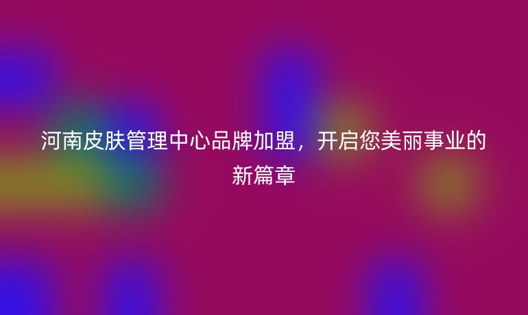 河南皮膚管理中心品牌加盟，開啟您美麗事業(yè)的新篇章