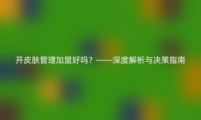 開(kāi)皮膚管理加盟好嗎？——深度解析與決策指南