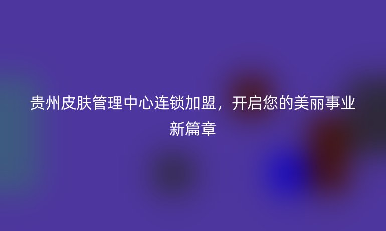貴州皮膚管理中心連鎖加盟，開啟您的美麗事業(yè)新篇章
