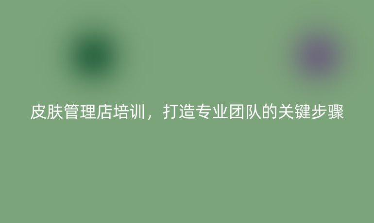 皮膚管理店培訓(xùn)，打造專業(yè)團(tuán)隊的關(guān)鍵步驟