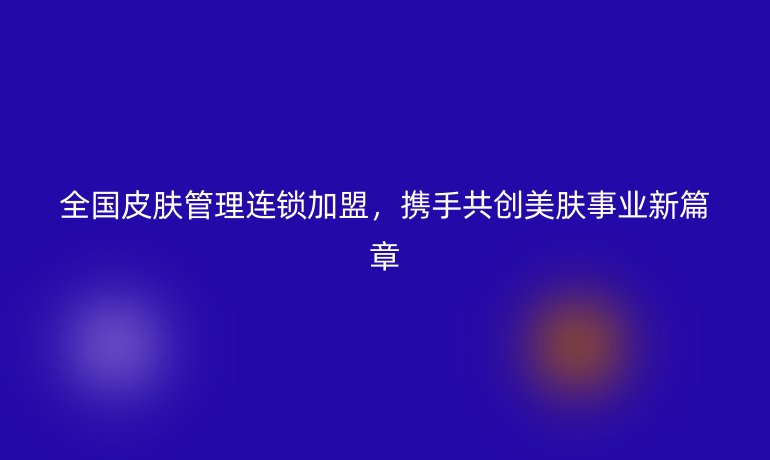 全國皮膚管理連鎖加盟，攜手共創(chuàng)美膚事業(yè)新篇章