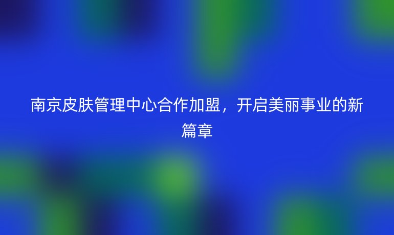 南京皮膚管理中心合作加盟，開啟美麗事業(yè)的新篇章