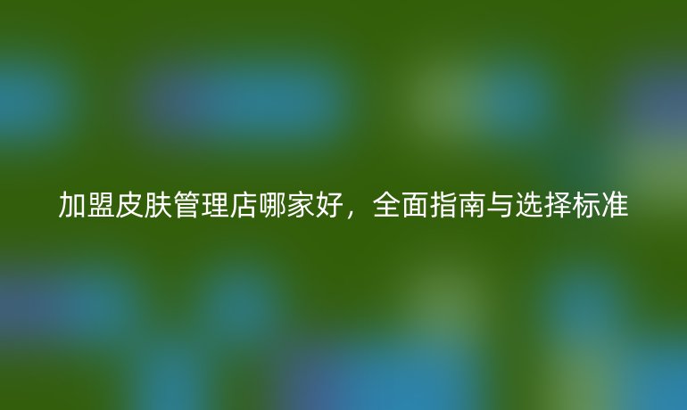 加盟皮膚管理店哪家好，全面指南與選擇標(biāo)準(zhǔn)