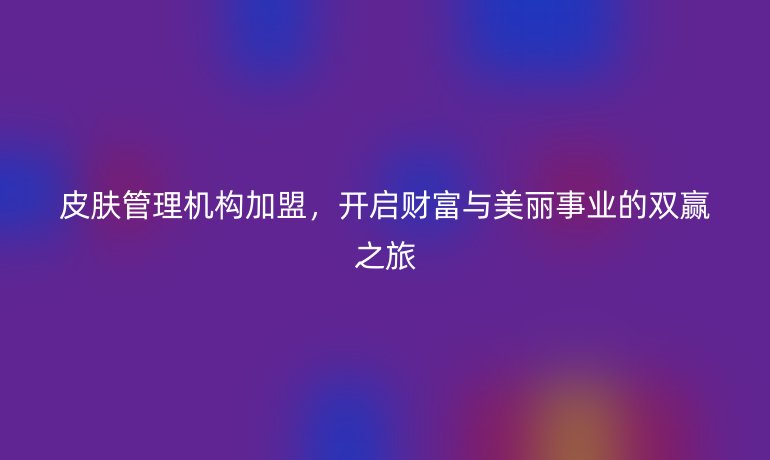 皮膚管理機(jī)構(gòu)加盟，開啟財富與美麗事業(yè)的雙贏之旅