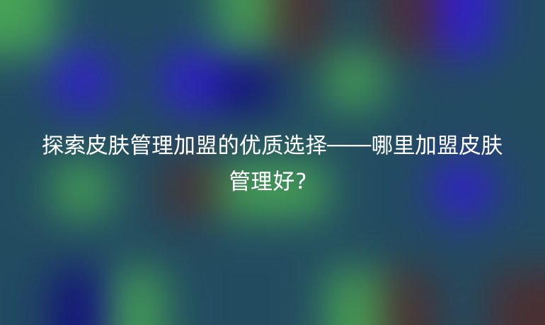 探索皮膚管理加盟的優(yōu)質(zhì)選擇——哪里加盟皮膚管理好？