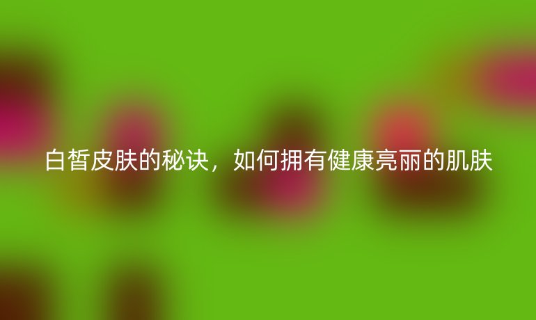 白皙皮膚的秘訣，如何擁有健康亮麗的肌膚