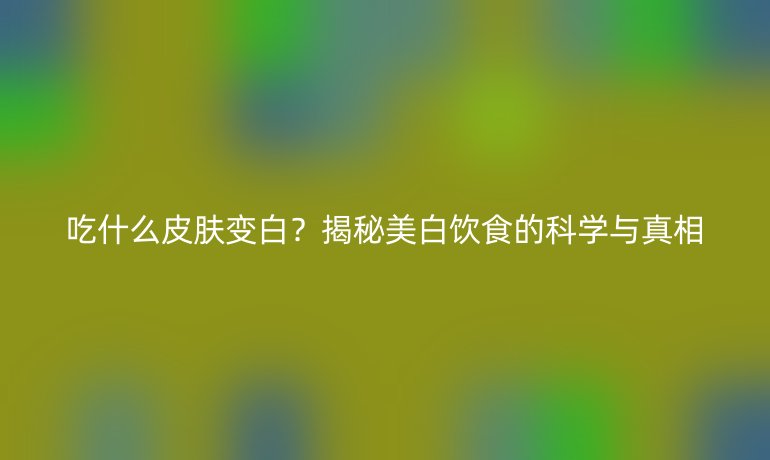 吃什么皮膚變白？揭秘美白飲食的科學(xué)與真相