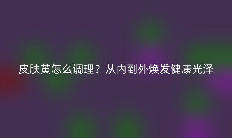 皮膚黃怎么調(diào)理？從內(nèi)到外煥發(fā)健康光澤