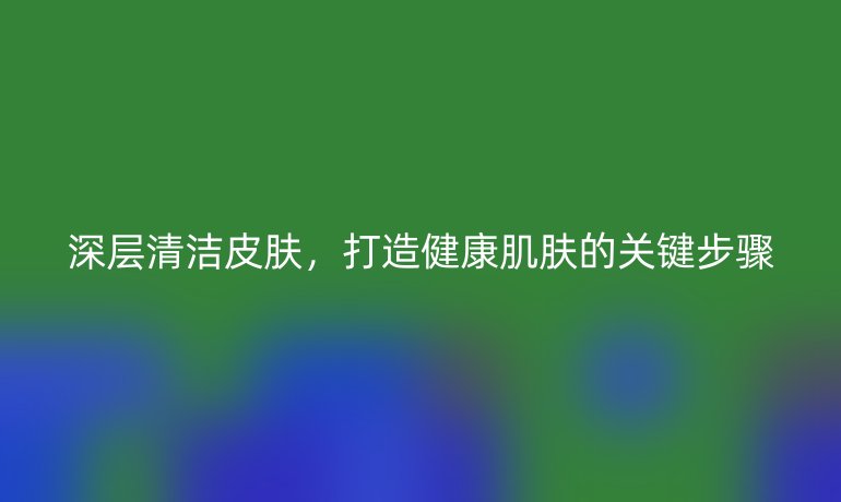 深層清潔皮膚，打造健康肌膚的關(guān)鍵步驟