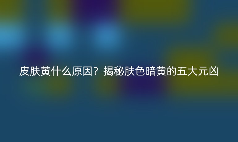 皮膚黃什么原因？揭秘膚色暗黃的五大元兇