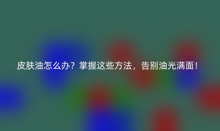 皮膚油怎么辦？掌握這些方法，告別油光滿面！