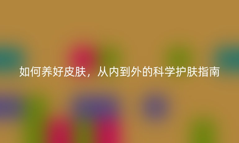 如何養(yǎng)好皮膚，從內到外的科學護膚指南