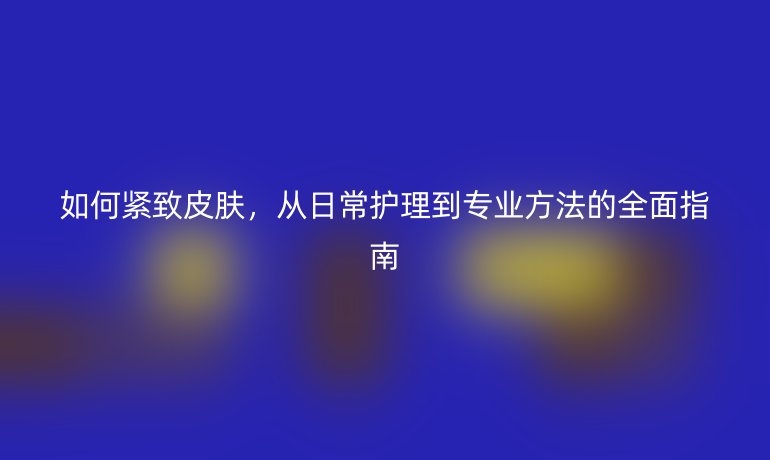 如何緊致皮膚，從日常護(hù)理到專(zhuān)業(yè)方法的全面指南