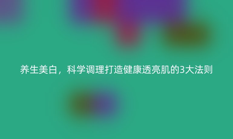 養(yǎng)生美白，科學(xué)調(diào)理打造健康透亮肌的3大法則